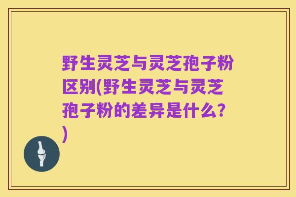 野生灵芝与灵芝孢子粉区别(野生灵芝与灵芝孢子粉的差异是什么？)