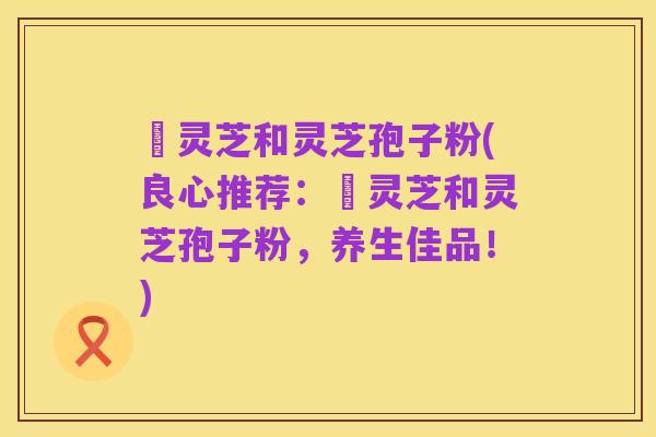 艼灵芝和灵芝孢子粉(良心推荐：艼灵芝和灵芝孢子粉，养生佳品！)