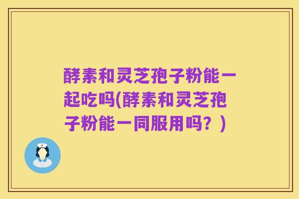 酵素和灵芝孢子粉能一起吃吗(酵素和灵芝孢子粉能一同服用吗？)