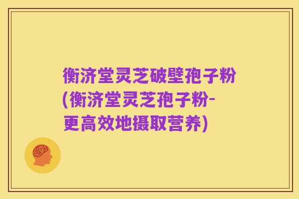 衡济堂灵芝破壁孢子粉(衡济堂灵芝孢子粉-更高效地摄取营养)