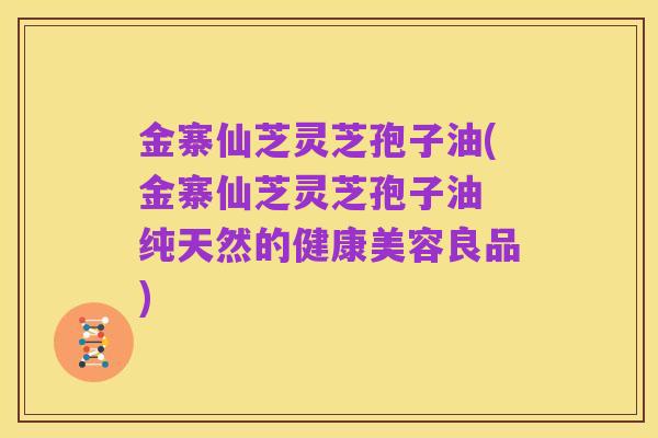 金寨仙芝灵芝孢子油(金寨仙芝灵芝孢子油 纯天然的健康美容良品)