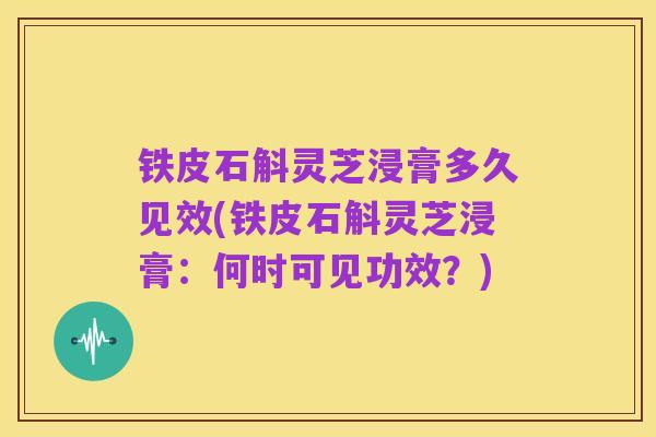 铁皮石斛灵芝浸膏多久见效(铁皮石斛灵芝浸膏：何时可见功效？)