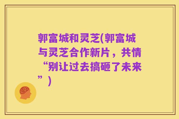 郭富城和灵芝(郭富城与灵芝合作新片,共情“别让过去搞砸了未来”)