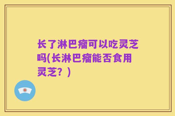 长了淋巴瘤可以吃灵芝吗(长淋巴瘤能否食用灵芝?)