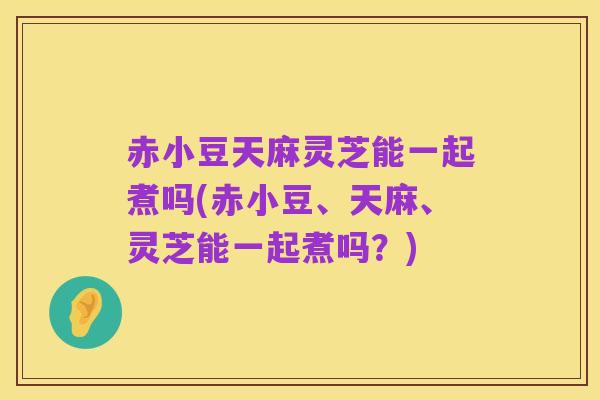 赤小豆天麻灵芝能一起煮吗(赤小豆、天麻、灵芝能一起煮吗？)