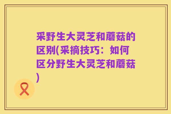 采野生大灵芝和蘑菇的区别(采摘技巧:如何区分野生大灵芝和蘑菇)