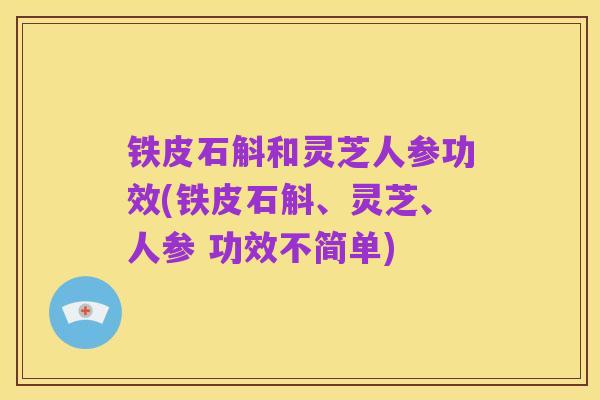 铁皮石斛和灵芝人参功效(铁皮石斛、灵芝、人参 功效不简单)