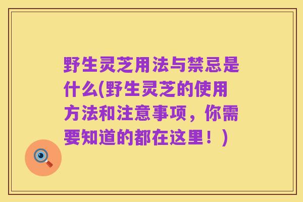 野生灵芝用法与禁忌是什么(野生灵芝的使用方法和注意事项,你需要知道的都在这里!)