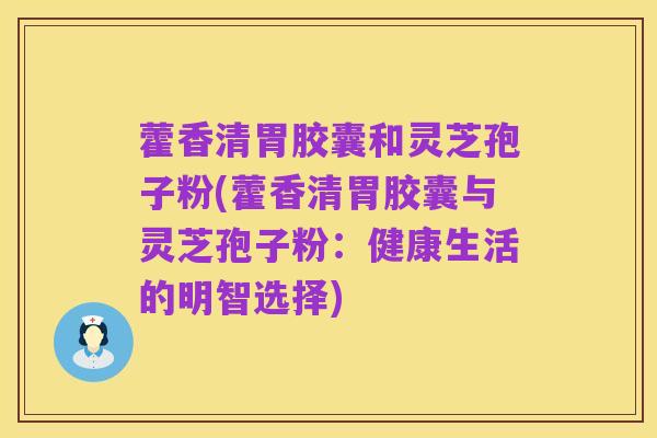 藿香清胃胶囊和灵芝孢子粉(藿香清胃胶囊与灵芝孢子粉:健康生活的明智选择)