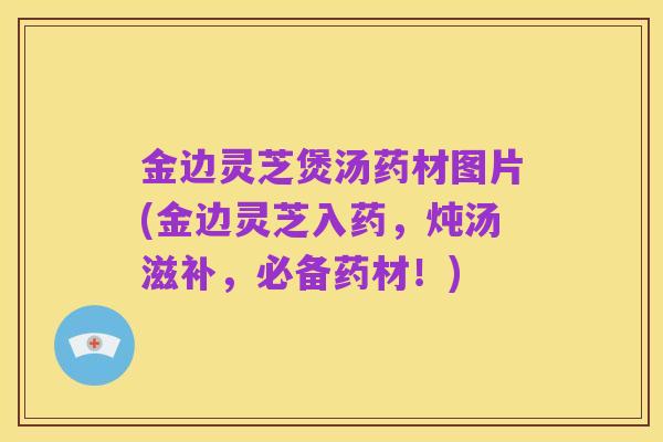 金边灵芝煲汤药材图片(金边灵芝入药,炖汤滋补,必备药材!)