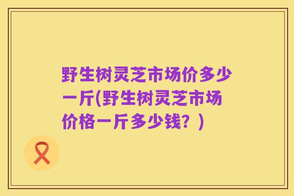 野生树灵芝市场价多少一斤(野生树灵芝市场价格一斤多少钱?)