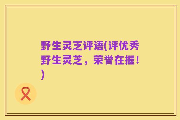 野生灵芝评语(评优秀野生灵芝,荣誉在握!)
