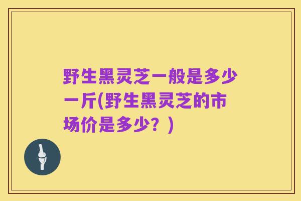 野生黑灵芝一般是多少一斤(野生黑灵芝的市场价是多少?)