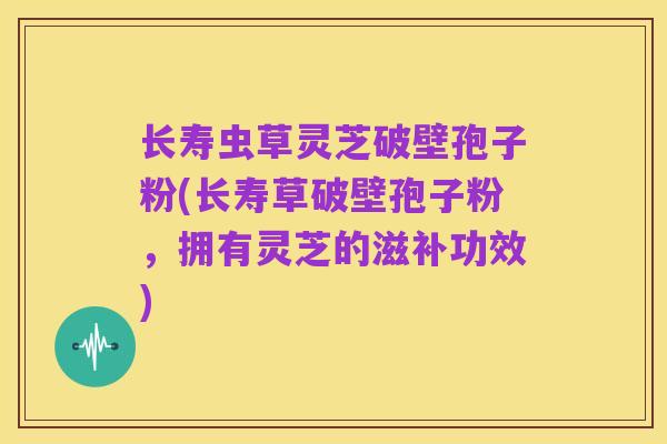 长寿虫草灵芝破壁孢子粉(长寿草破壁孢子粉,拥有灵芝的滋补功效)