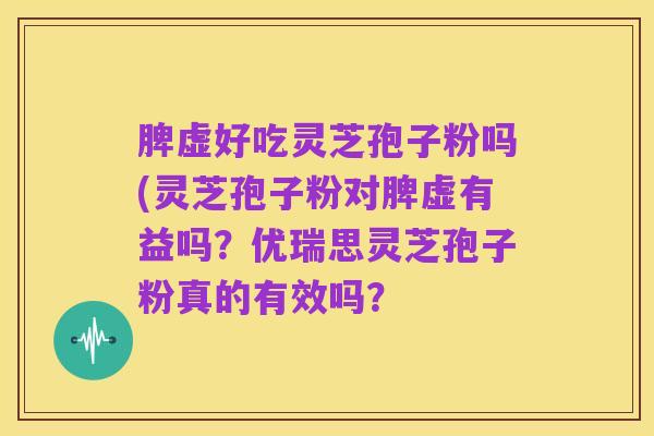 脾虚好吃灵芝孢子粉吗(灵芝孢子粉对脾虚有益吗?优瑞思灵芝孢子粉真的有效吗?
