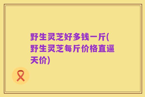 野生灵芝好多钱一斤(野生灵芝每斤价格直逼天价)