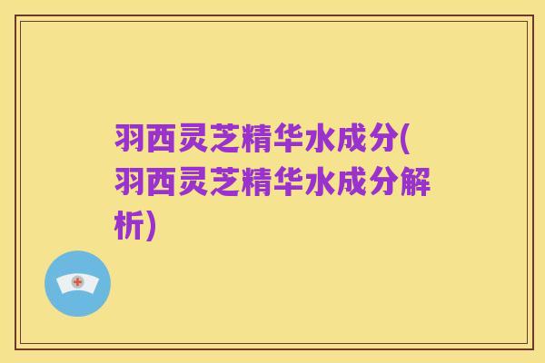 羽西灵芝精华水成分(羽西灵芝精华水成分解析)