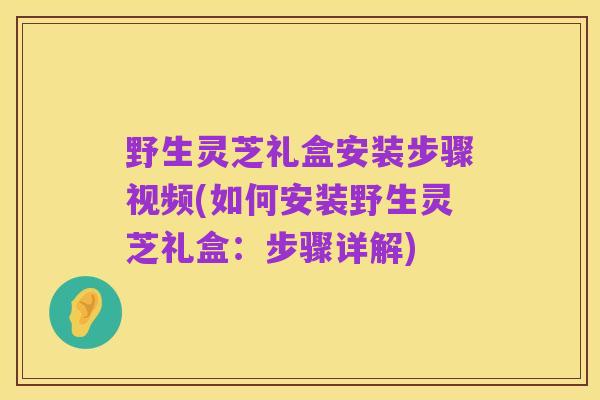野生灵芝礼盒安装步骤视频(如何安装野生灵芝礼盒:步骤详解)
