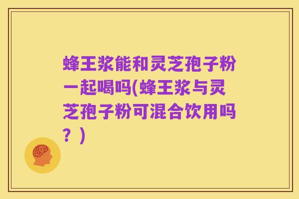 蜂王浆能和灵芝孢子粉一起喝吗(蜂王浆与灵芝孢子粉可混合饮用吗？)
