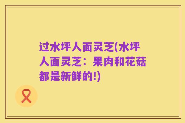 过水坪人面灵芝(水坪人面灵芝:果肉和花菇都是新鲜的!)