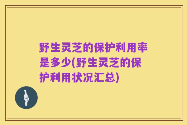 野生灵芝的保护利用率是多少(野生灵芝的保护利用状况汇总)