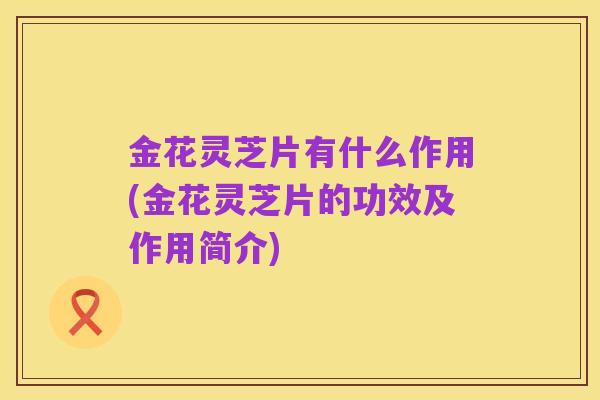 金花灵芝片有什么作用(金花灵芝片的功效及作用简介)