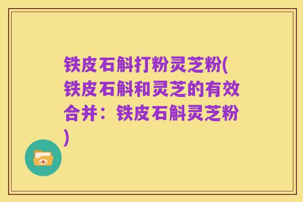 铁皮石斛打粉灵芝粉(铁皮石斛和灵芝的有效合并：铁皮石斛灵芝粉)