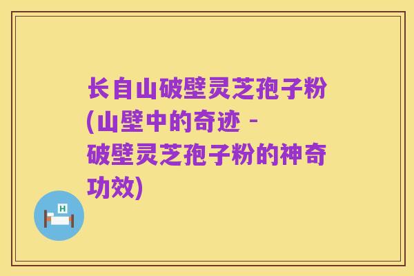 长自山破壁灵芝孢子粉(山壁中的奇迹 - 破壁灵芝孢子粉的神奇功效)