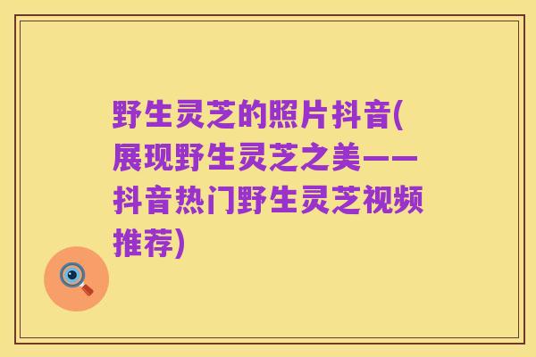 野生灵芝的照片抖音(展现野生灵芝之美——抖音热门野生灵芝视频推荐)