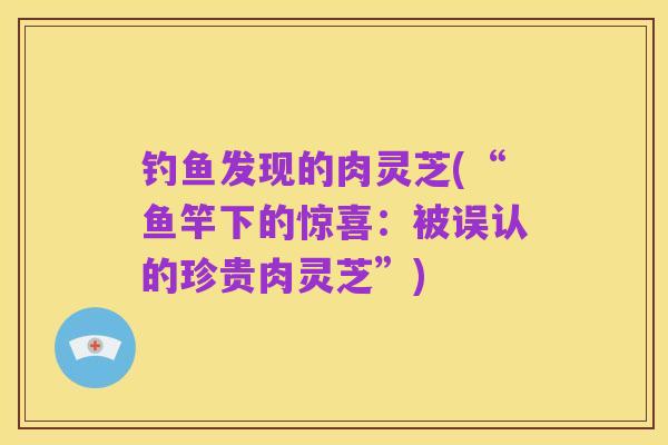 钓鱼发现的肉灵芝(“鱼竿下的惊喜:被误认的珍贵肉灵芝”)