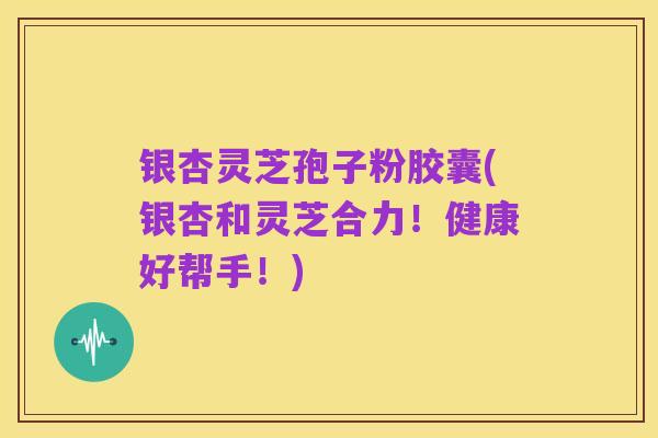 银杏灵芝孢子粉胶囊(银杏和灵芝合力!健康好帮手!)