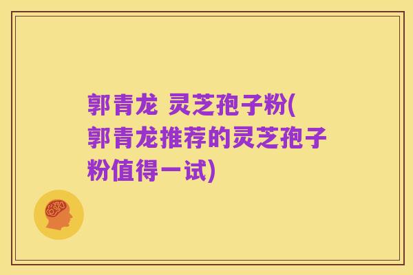 郭青龙 灵芝孢子粉(郭青龙推荐的灵芝孢子粉值得一试)