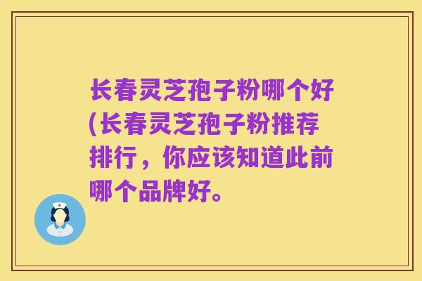 长春灵芝孢子粉哪个好(长春灵芝孢子粉推荐排行,你应该知道此前哪个品牌好。