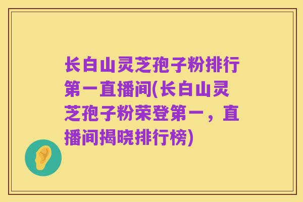 长白山灵芝孢子粉排行第一直播间(长白山灵芝孢子粉荣登第一,直播间揭晓排行榜)