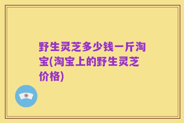 野生灵芝多少钱一斤淘宝(淘宝上的野生灵芝价格)