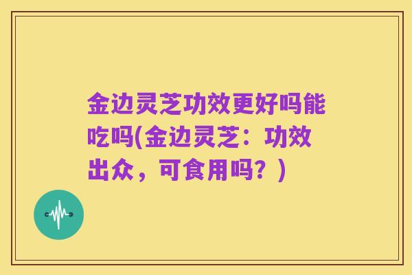 金边灵芝功效更好吗能吃吗(金边灵芝:功效出众,可食用吗?)