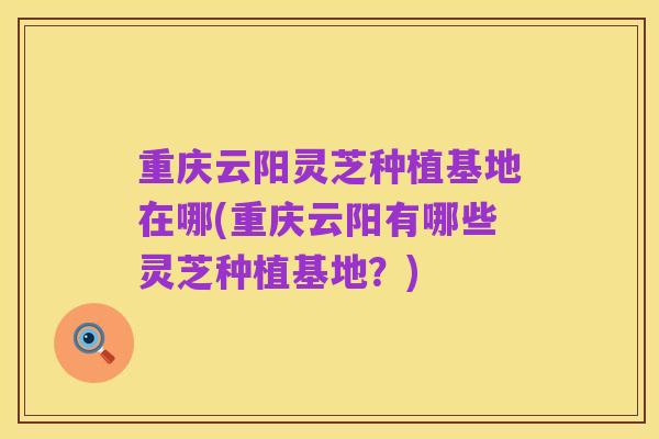 重庆云阳灵芝种植基地在哪(重庆云阳有哪些灵芝种植基地?)