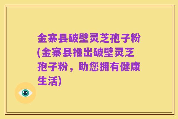 金寨县破壁灵芝孢子粉(金寨县推出破壁灵芝孢子粉，助您拥有健康生活)