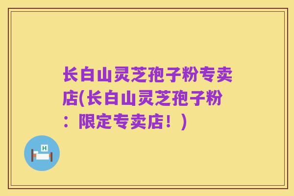 长白山灵芝孢子粉专卖店(长白山灵芝孢子粉：限定专卖店！)