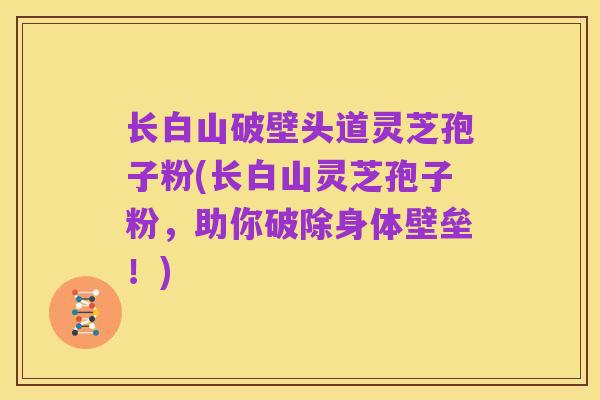 长白山破壁头道灵芝孢子粉(长白山灵芝孢子粉，助你破除身体壁垒！)