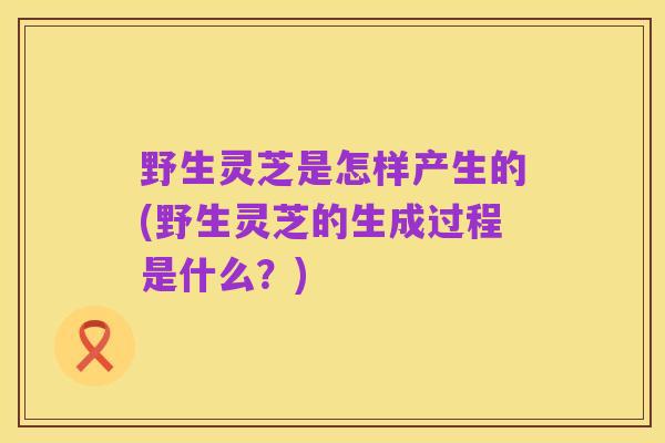 野生灵芝是怎样产生的(野生灵芝的生成过程是什么?)