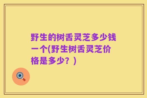 野生的树舌灵芝多少钱一个(野生树舌灵芝价格是多少?)