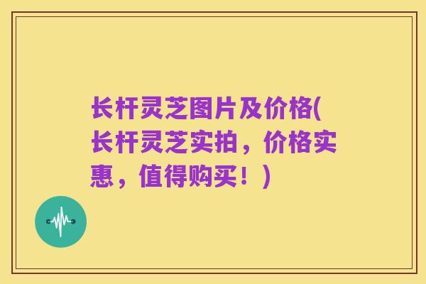 长杆灵芝图片及价格(长杆灵芝实拍,价格实惠,值得购买!)