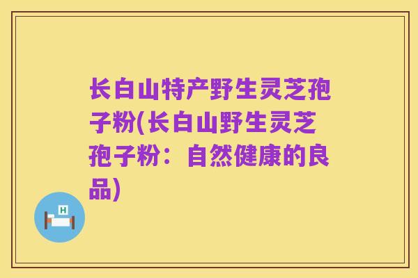 长白山特产野生灵芝孢子粉(长白山野生灵芝孢子粉:自然健康的良品)