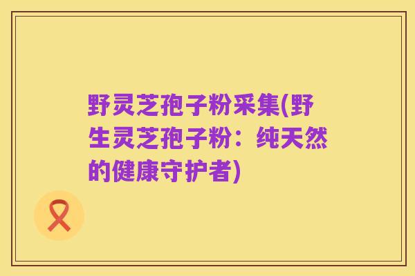 野灵芝孢子粉采集(野生灵芝孢子粉：纯天然的健康守护者)