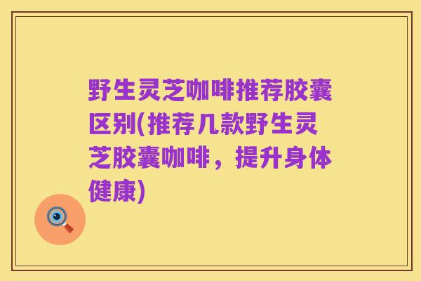 野生灵芝咖啡推荐胶囊区别(推荐几款野生灵芝胶囊咖啡，提升身体健康)