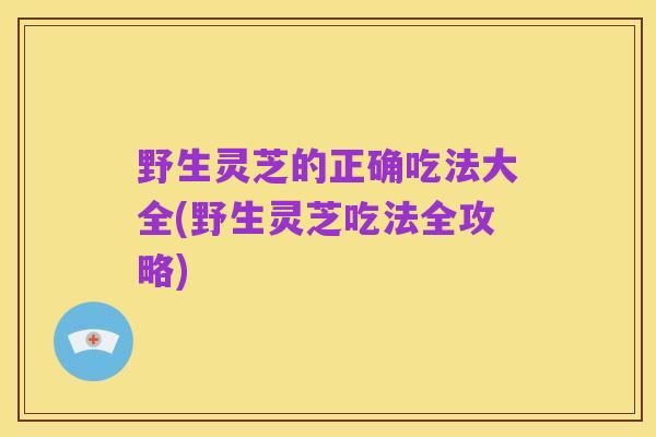 野生灵芝的正确吃法大全(野生灵芝吃法全攻略)