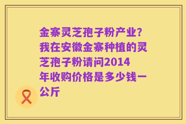 金寨灵芝孢子粉产业?我在安徽金寨种植的灵芝孢子粉请问2014年收购价格是多少钱一公斤