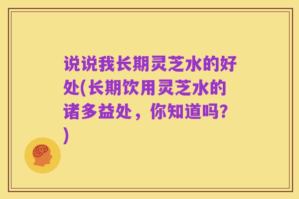 说说我长期灵芝水的好处(长期饮用灵芝水的诸多益处,你知道吗?)