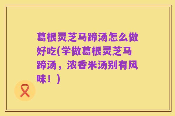 葛根灵芝马蹄汤怎么做好吃(学做葛根灵芝马蹄汤,浓香米汤别有风味!)